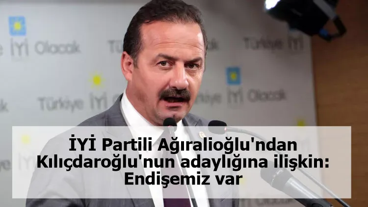İYİ Partili Ağıralioğlu'ndan Kılıçdaroğlu'nun adaylığına ilişkin: Endişemiz var